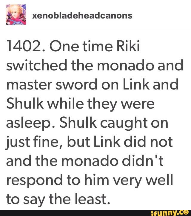 1402. One time Riki
switched the monado and
master sword on Link and
Shulk while they were
asleep. Shulk caught on
just fine, but Link did not
and the monado didn't
respond to him very well
to say the least.