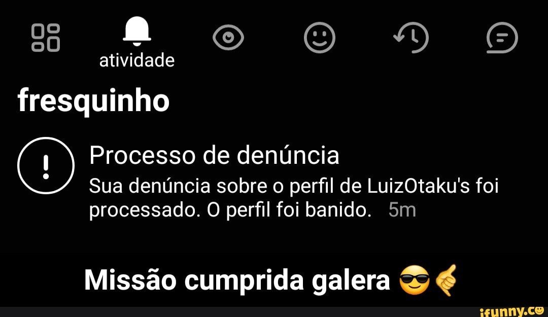oo DVÃOOO
atividade
fresquinho
(1) Processo Sua de denúncia denúncia sobre perfil de LuizOtaku's foi
Sua denúncia sobre o perfil de LuizOtaku's foi
processado. O perfil foi banido.
Missão cumprida galera - Missão cumprida galera 😎🤙