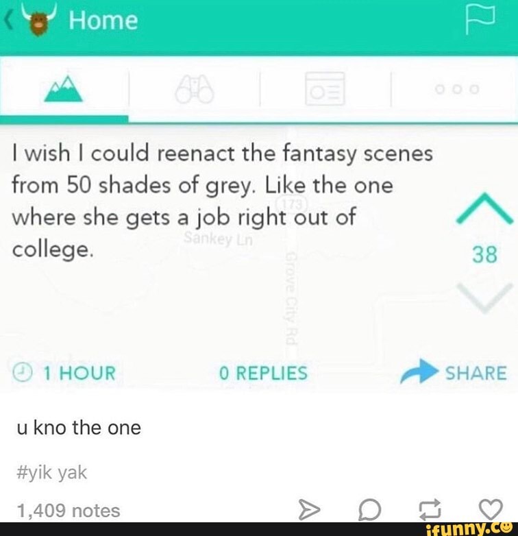 Home
I wish I could reenact the fantasy scenes
from 50 shades of grey. Like the one where she gets a job right out of "N
college.
38
1HOUR REPLIES SHARE
u kno the one
#yik yak