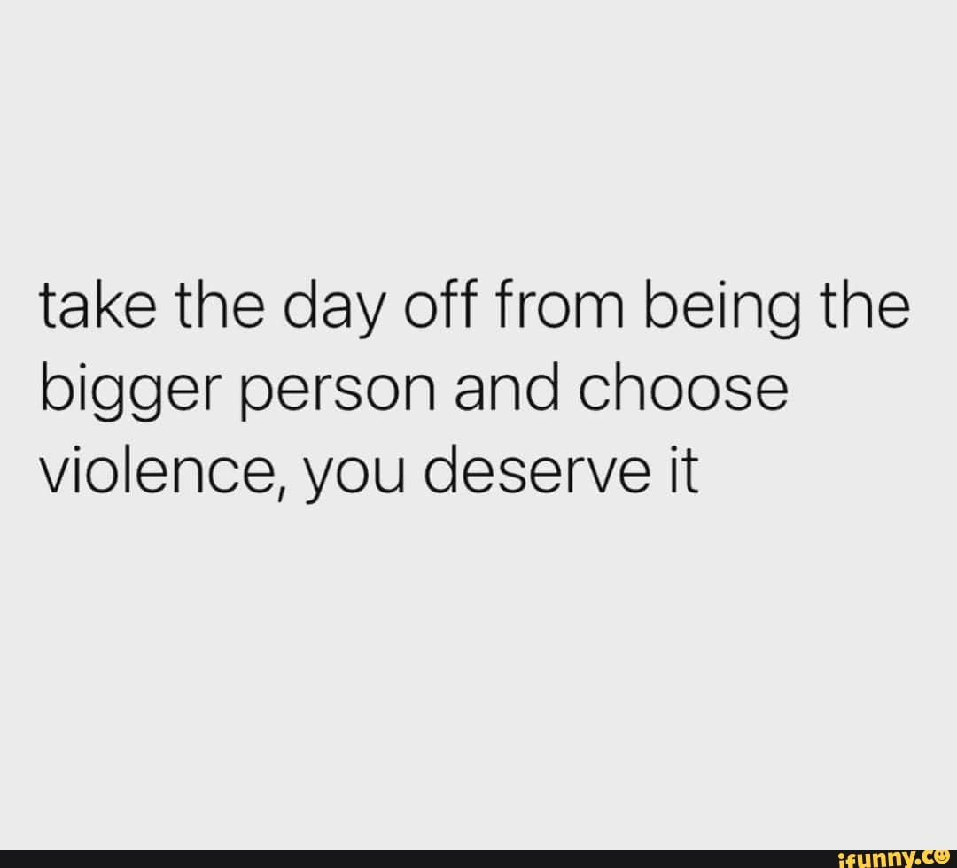 take-the-day-off-from-being-the-bigger-person-and-choose-violence-you