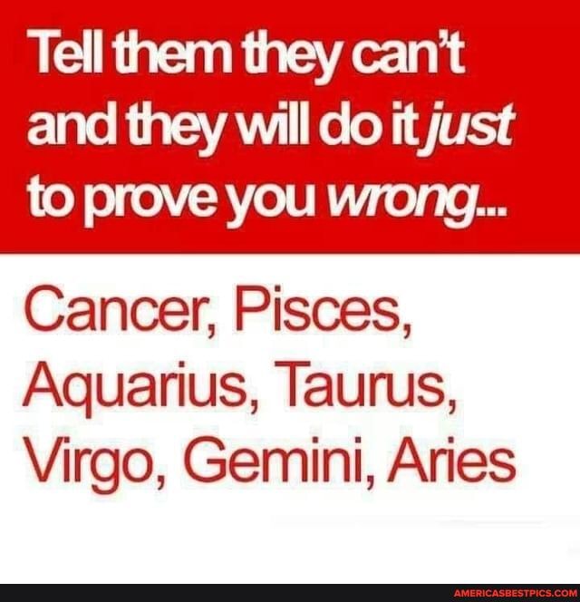 Tell them they can't
and they will do it just to prove you wrong...
Cancer, Pisces,
Aquarius, Taurus,
Virgo, Gemini, Aries