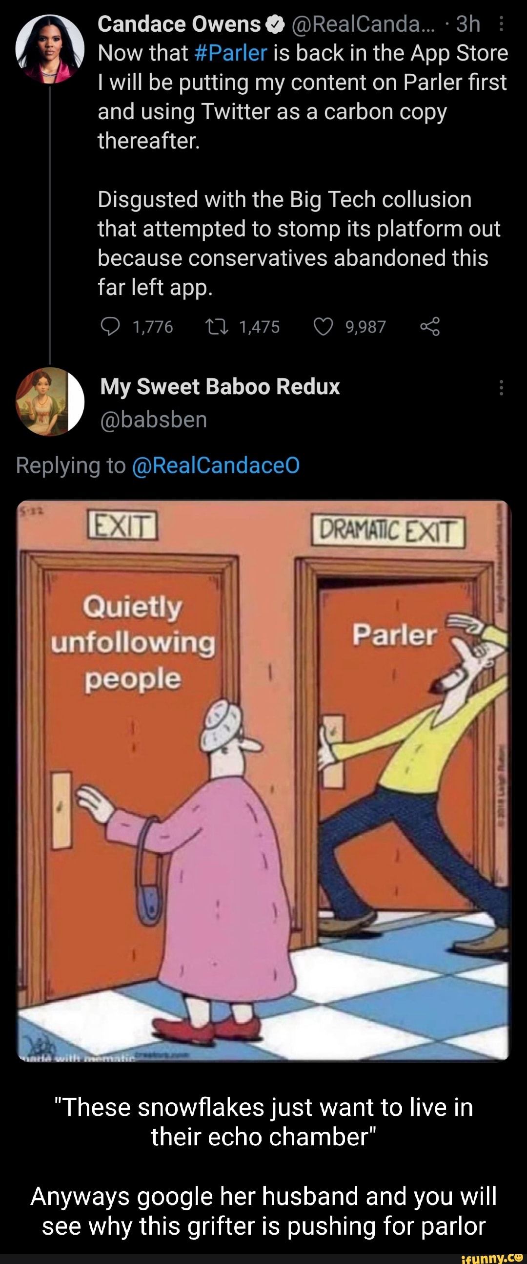 Candace Owens @RealCanda...- ow that #Parler is back in the App Store will be putting my content on Parler first and using Twitter as a carbon copy thereafter.
Disgusted with the Big Tech collusion hat attempted to stomp its platform out because conservatives abandoned this far left app.
1475
My Sweet Baboo Redux
@babsben
Replying to @RealCandaceO
Quietly
unfollowing
people
"These snowflakes just want to live in their echo chamber"
Anyways google her husband and you will see why this grifter is pushing for parlor