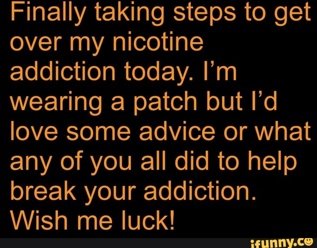 Finally taking steps to get
over my nicotine
addiction today. I'm
wearing a patch but I'd
love some advice or what
any of you all did to help
break your addiction.
Wish me luck!