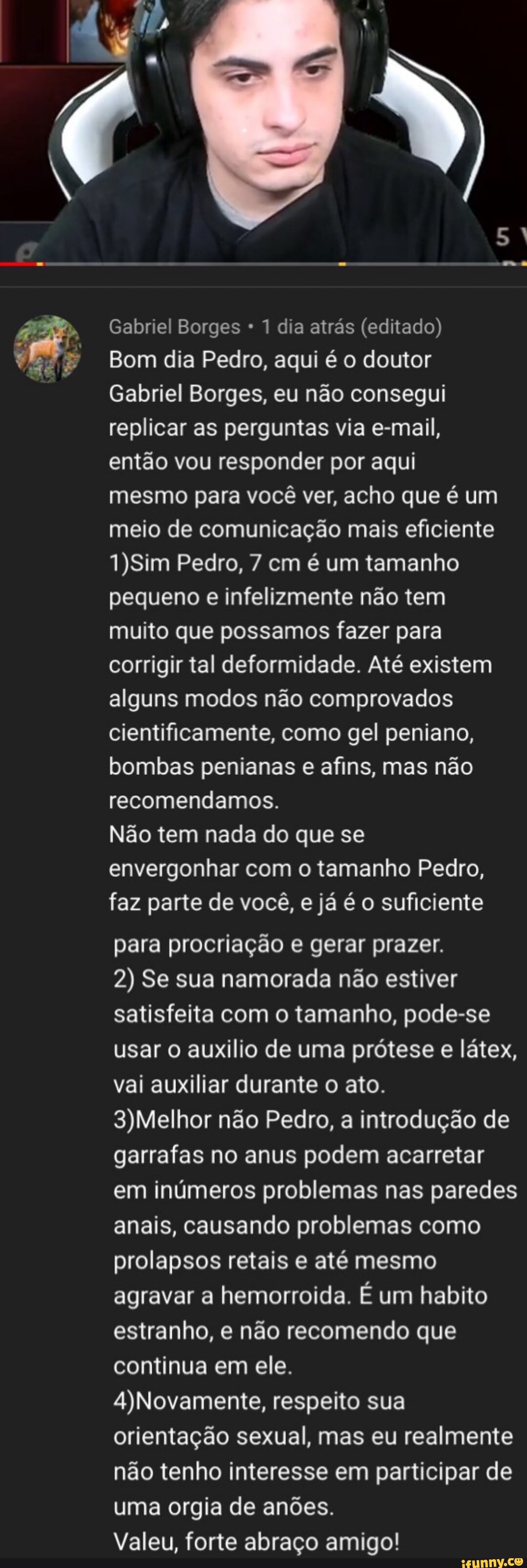 Y
a
CIMA
Gabriel Borges 1 dia atrás (editado)
Bom dia Pedro, aqui é o doutor
Gabriel Borges, eu não consegui
replicar as perguntas via e-mail,
então vou responder por aqui
mesmo para você ver, acho que é um
meio de comunicação mais eficiente
1)Sim Pedro, 7 cm é um tamanho
pequeno e infelizmente não tem
muito que possamos fazer para
corrigir tal deformidade. Até existem
alguns modos não comprovados
cientificamente, como gel peniano,
bombas penianas e afins, mas não
recomendamos.
Não tem nada do que se
envergonhar com o tamanho Pedro,
faz parte de você,
e
já é o suficiente
para procriação e gerar prazer.
2) Se sua namorada não estiver
satisfeita com o tamanho, pode-se
usar o auxilio de uma prótese e látex,