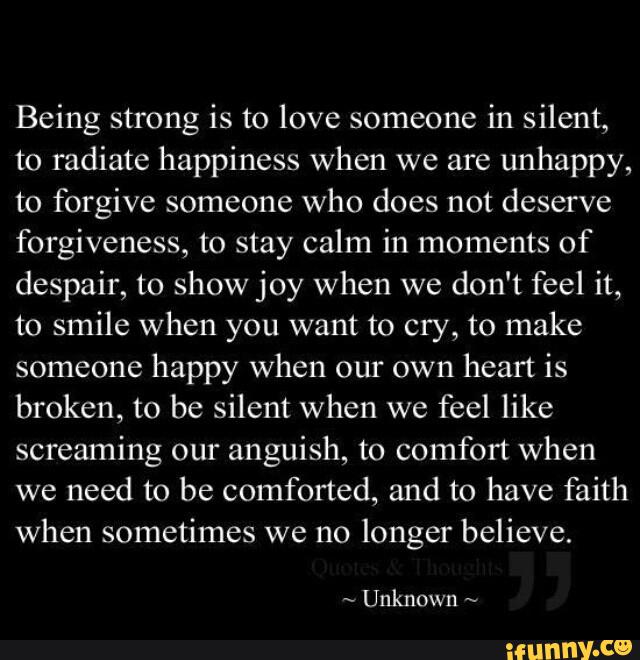 Being strong is to love someone in silent,
to radiate happiness when we are
unhappy,
to forgive someone who does not deserve
forgiveness, to stay calm in moments of
despair, to show joy when we don't feel it,
to smile when you want to cry, to make
someone happy when our own heart is
broken, to be silent when we
feel like
screaming our anguish, to comfort when
we need to be comforted, and to have faith
when sometimes we no longer believe.