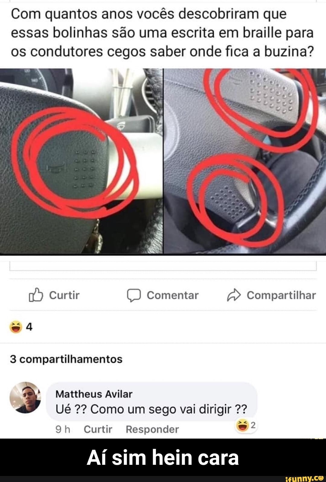 Com quantos anos vocês descobriram que
essas bolinhas são uma escrita em braille para
os condutores cegos saber onde fica a buzina?
3 compartilhamentos
"NS 3 Mattheus Avilar
Ué 2? Como um sego vai dirigir 2?
9h Curtir Responder é
Aí sim hein cara - Aí sim hein cara