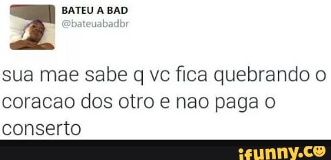 sua mae sabe q vc fica quebrando o
coracao dos otro e nao paga o
conserto