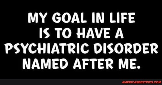 MY GOAL IN LIFE Is TO HAVE A PSYCHIATRIC DISORDER NAMED AFTER ME.