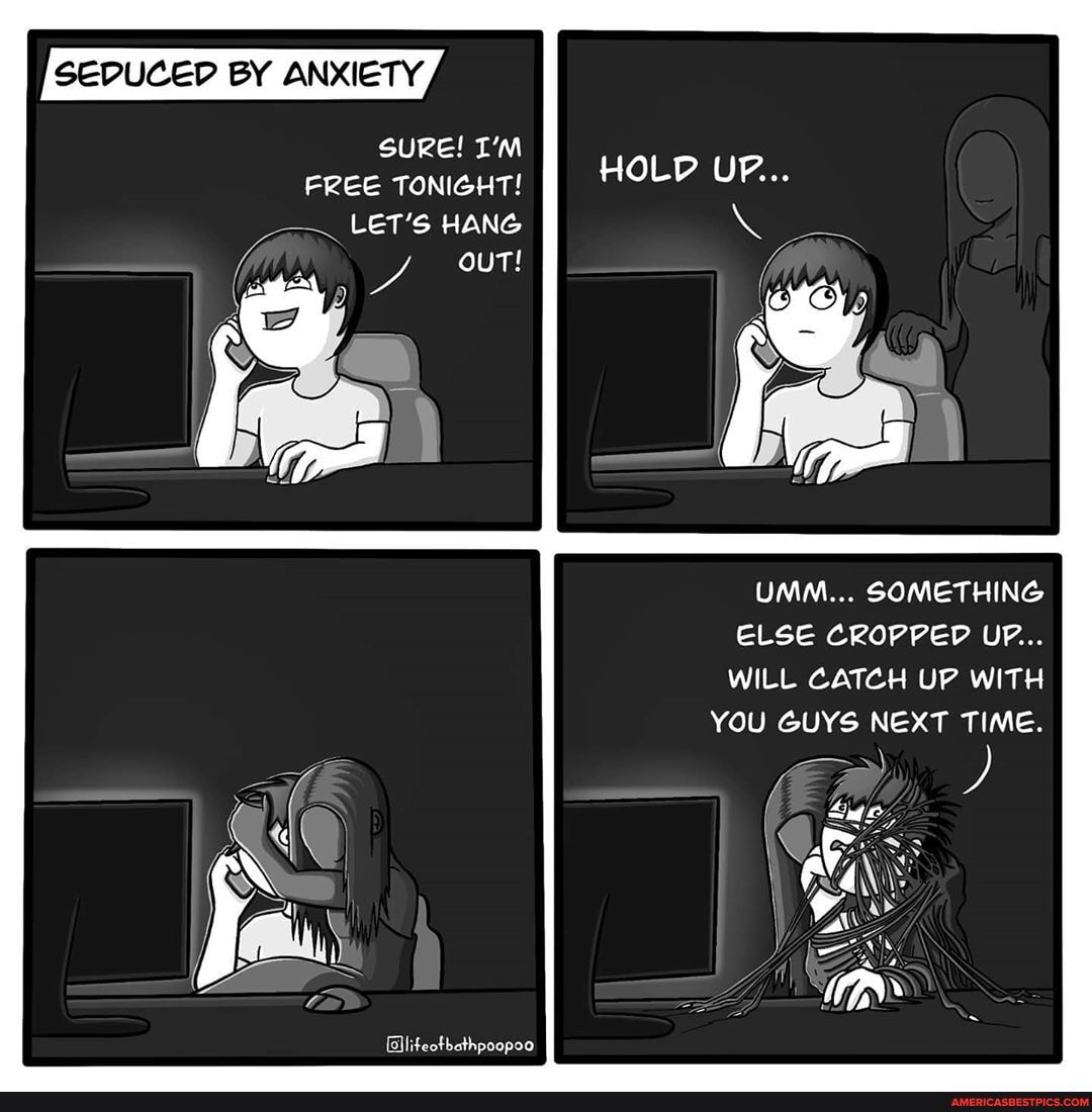 SEDUCED BY ANXIETY,
SURE! I'M FREE TONIGHT!
LET'S HANG ouT!
HOLD UP...
UMM... SOMETHING ELSE CROPPED UF...
WILL CATCH UP WITH
YOU GUYS NEXT TIME.