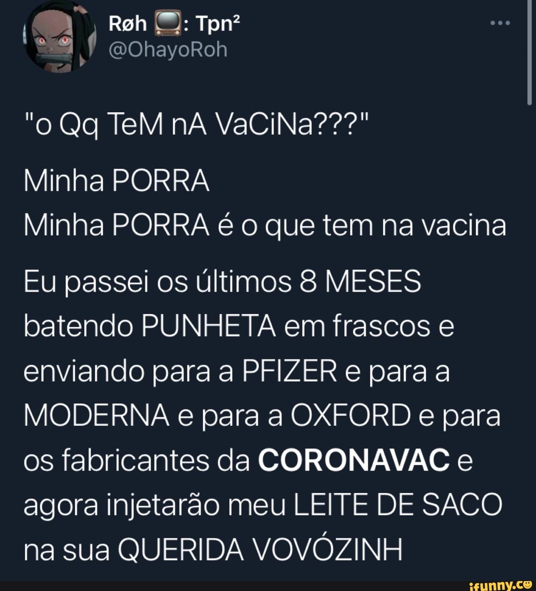 Rah Tpn?
ES
"o Qg TeM nà VaCiNa???"
Minha PORRA Minha PORRA é o que tem na vacina
Eu passei os últimos MESES batendo PUNHETA em frascos e enviando para a PF e para a
MODERNA e para a OXFORD e para os fabricantes da CORONAVAC e agora injetarão meu LEITE DE SACO na sua QUERIDA VOVÓZINH