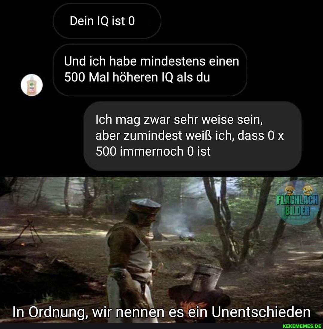 Dein IQ ist
Und ich habe mindestens einen
500 Mal höheren IQ als du
Ich mag zwar sehr weise sein, aber zumindest weiß ich, dass Ox
500 immernoch ist
In Ordnuna. wir nennen es ein Unentschieden