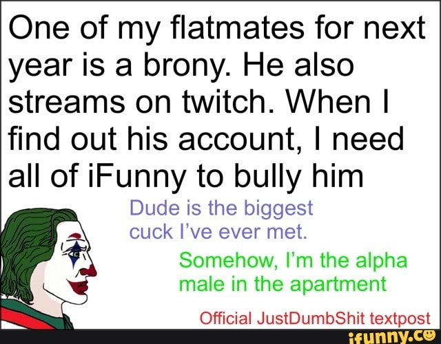 One of my flatmates for next year is a brony. He also streams on twitch. When I find out his account, I need all of Funny to bully him
Dude is the biggest cuck I've ever met.
Somehow, I'm the alpha male in the apartment
Official JustDumbShit textpost