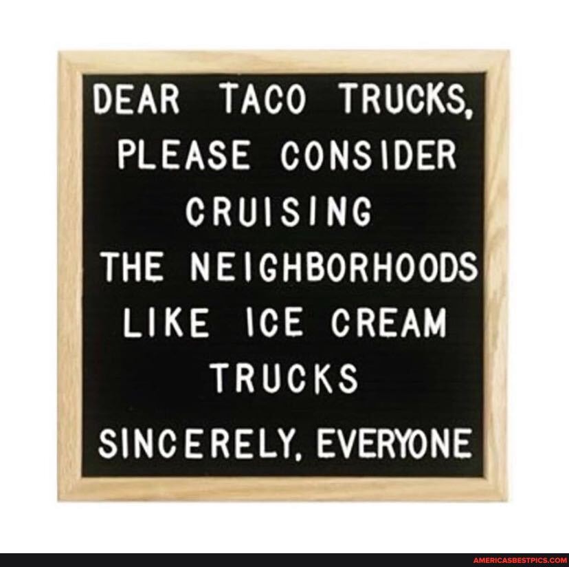 DEAR TACO TRUCKS,
PLEASE CONSIDER CRUISING THE NEIGHBORHOODS
LIKE ICE CREAM TRUCKS
SINCERELY, EVERYONE