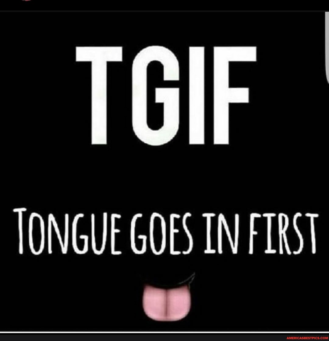 TGIF
TONGUE GOES IN FIRST
es