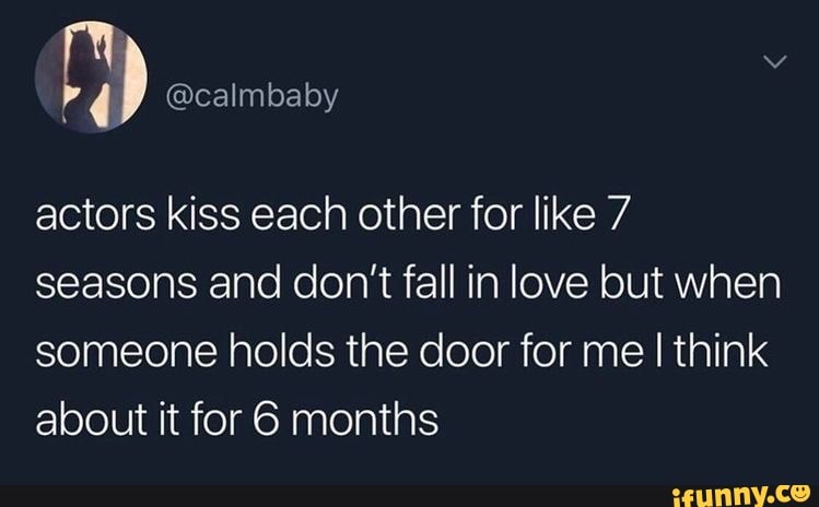 actors kiss each other for like 7
seasons and don't fall in love but when
someone holds the door for me I think
about it for 6 months