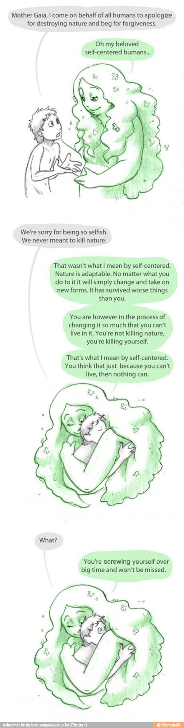Mother Gaia, I come on behalf of all humans to apologize
for destroying nature and beg for forgiveness.
Oh my
beloved
self-centered humans...
We're sorry for being so selfish.
We never meant to kill nature.
That wasn't what I mean by self-centered.
Nature is adaptable. No matter what you
do to it it will simply change and take on
new forms. It has survived worse things
than you.
You are however in the process of
changing it so much that you can't
live in it. You're not killing nature,
you're killing yourself.
That's what I mean by self-centered.
You think that just because you can't