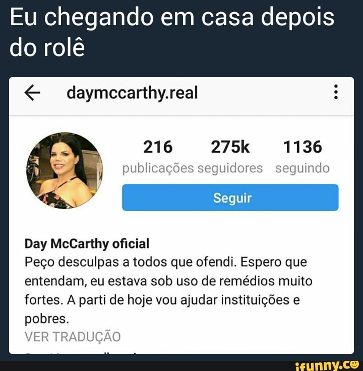 Eu chegando em casa depois
do rolê
daymccarthy.real
publicações seguidores seguindo
Day McCarthy oficial
Peço desculpas a todos que ofendi. Espero que
entendam, eu estava sob uso de remédios muito
fortes. A parti de hoje vou ajudar instituições e
pobres.
VER TRADUÇÃO