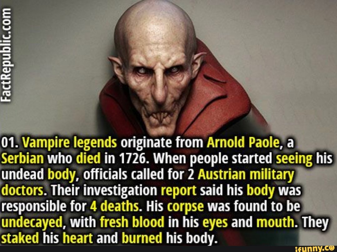 FactRepublic.cam
. Vampire legends onginate from Arnold a
Serbian who died in 1726. When people started seeing his undead body, officials called for 2 Austrian military doctors. Their investigation report said his body was responsible for 4 deaths. His corpse was found to be undecayed, with fresh blood in his eyes and mouth. They staked his heart and burned his body.