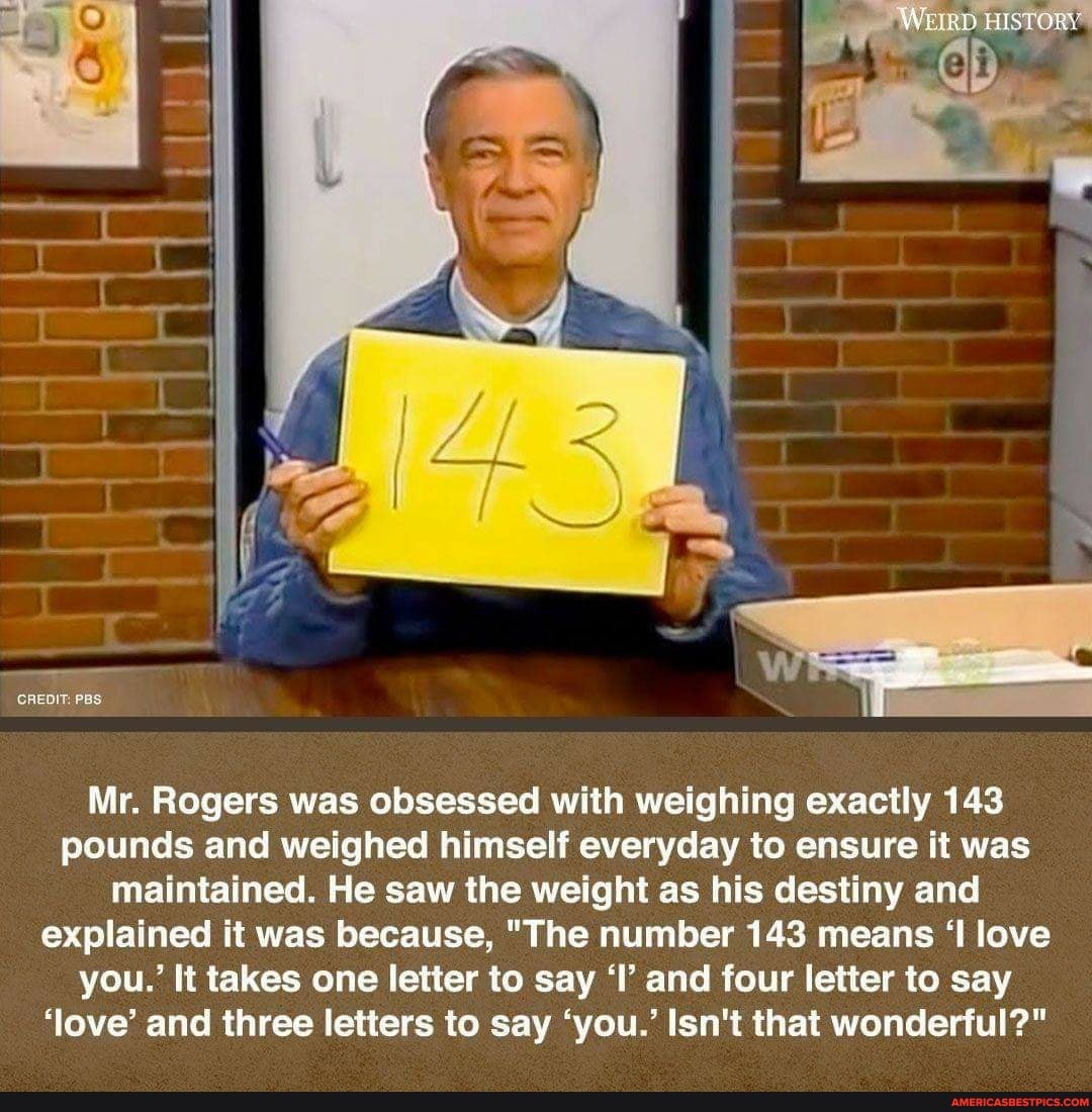 CREDIT: PBS
Mr. Rogers was obsessed with weighing exactly 143 pounds and weighed himself everyday to ensure it was maintained. He saw the weight as his destiny and explained it was because, "The number 143 means 'I love you.' It takes one letter to say 'I' and four letter to say
'love' and three letters to say 'you.' Isn't that wonderful?"