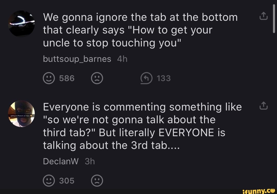 a
We gonna ignore the tab at the bottom
that clearly says "How to gal your
uncle to stop touching you"
Everyone is commenting something like
"so we're not gonna talk about the
third tab?" But literally EVERYONE is
talking about the 3rd tab....