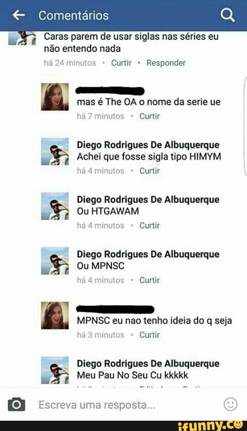 € Comentarios
Caras parem de usar siglas nas séries eu
não entendo nada
Curtir Responder
mas é The OA o nome da serie ue
Diego Rodrigues De Albuquerque LS Achei que fosse sigla tipo HIMYM
inutos Curtir
Diego Rodrigues De Albuquerque LS Ou HTGAWAM
Diego Rodrigues De Albuquerque LS Ou MPNSC
MPNSC eu nao tenho ideia do q seja
Curtir
Diego Rodrigues De Albuquerque LS Meu Pau No Seu Cu kkkkk
a Escreva uma resposta.