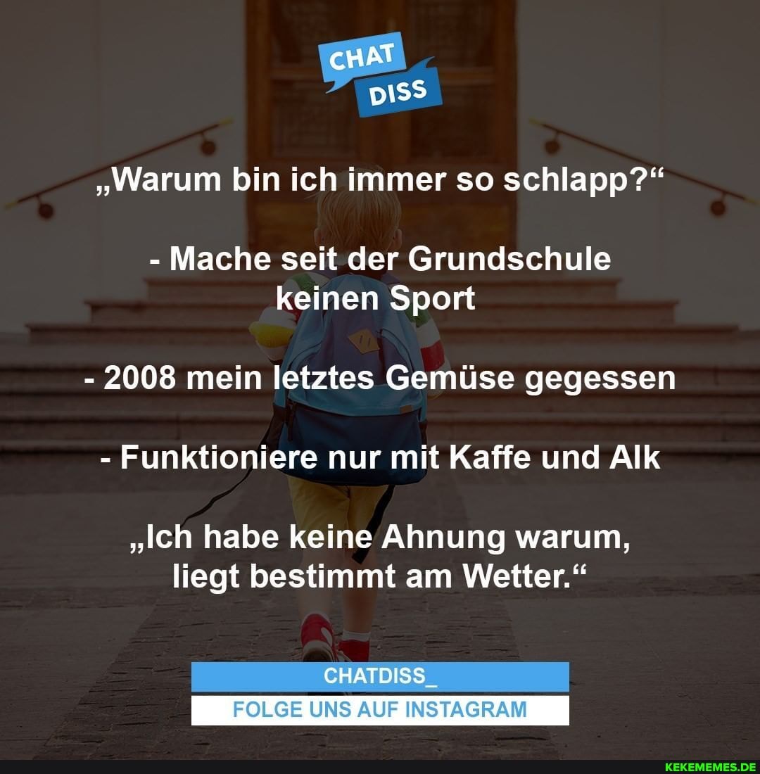 cHAT
"Warum bin ich immer so schlapp?"
- Mache seit der Grundschule keinen Sport
- 2008 mein letztes Gemüse gegessen
- Funktioniere nur mit Kaffe und Alk
"Ich habe keine Ahnung warum, liegt bestimmt am Wetter."
CHATDISS_
FOLGE UNS AUF INSTAGRAM