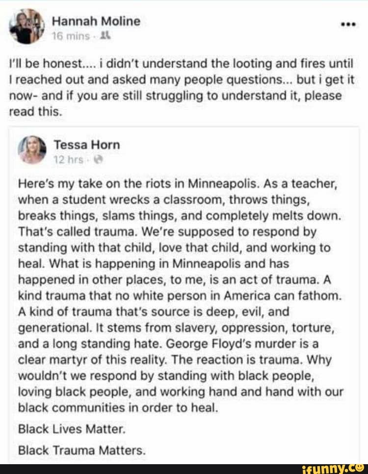 Hannah Moline
16
I'll be honest... i didn't understand the looting and fires until
I reached out and asked many people questions... but i get it
now- and if you are still struggling to understand it, please
read this.
Tessa Horn
a
Here's my take on the riots in Minneapolis. As a teacher,
when a student wrecks a classroom, throws things,
breaks things, slams things, and completely melts down.
That's called trauma. We're supposed to respond by
standing with that child, love that child, and working to
heal. What is happening in Minneapolis and has
happened in other places, to me, is an act of trauma. A
kind trauma that no white person in America can fathom.
A kind of trauma that's source is deep, evil, and
generational. It stems from slavery, oppression, torture,
and a long standing hate. George Floyd's murder is a
clear martyr of this reality. The reaction is trauma. Why
wouldn't we respond by standing with black people,
loving black people, and working hand and hand with our
black communities in order to heal.
Black Lives Matter.
Black Trauma Matters.