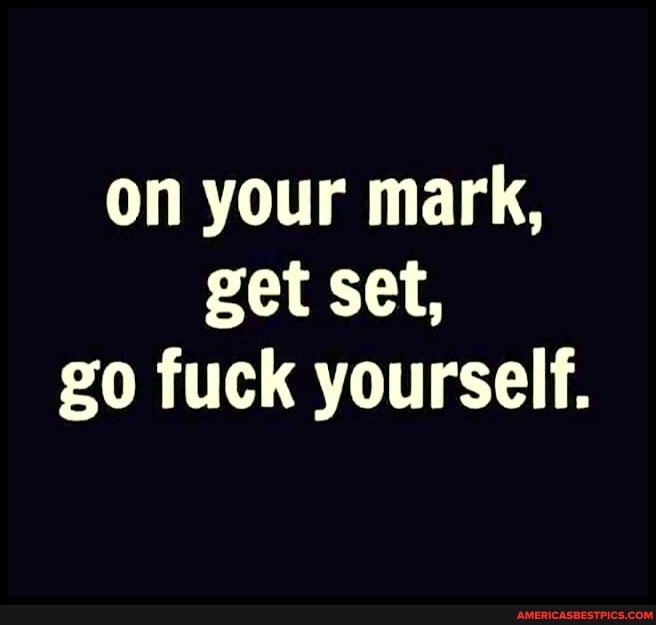 on your mark, get set, go fuck yourself.