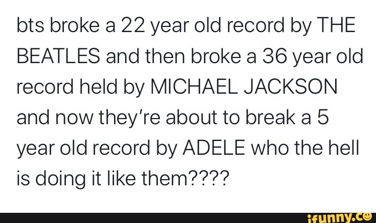 bts broke a 22 year old record by THE
BEATLES and then broke a 36 year old
record held by MICHAEL JACKSON
and now they're about to break a 5
year old record by ADELE who the hell
is doing it like them????