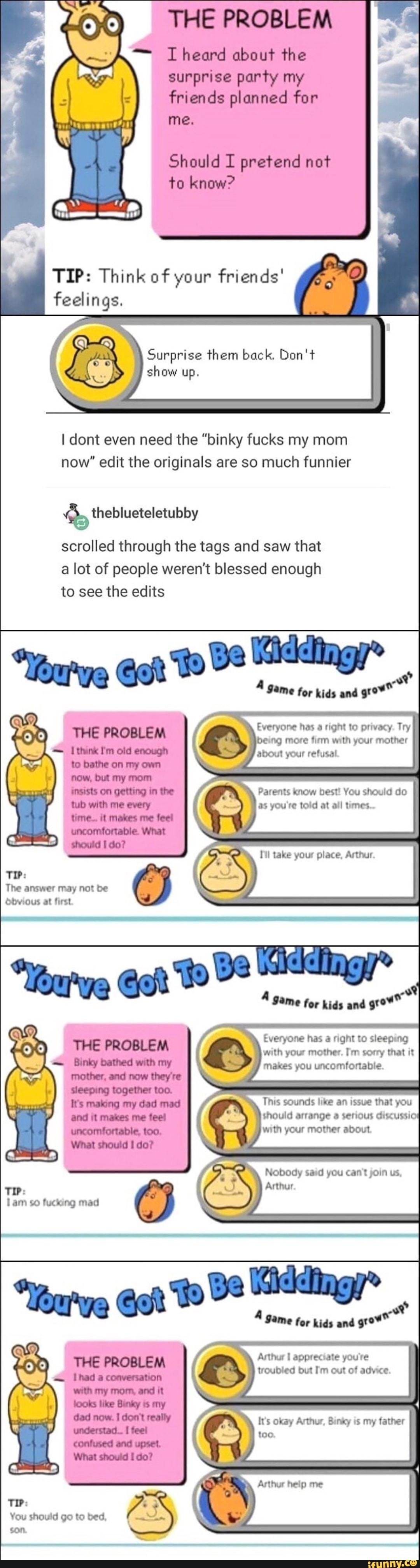 THE PROBLEM
I heard about the
surprise party my
friends planned for
Should I pretend not
to know?
TIP: Think of your friends'
feelings.
Surprise them back, Don't
show up.
I dont even need the "binky fucks my mom
now" edit the originals are so much funnier
do theblueteletubby
scrolled through the tags and saw that
a lot of people weren't blessed enough
to see the edits
A Same for kids aná
goo
Everyone has a right to privacy. Try
being more firm with your mother
about your refusal
Parents know best! You should do
as you're told at all times