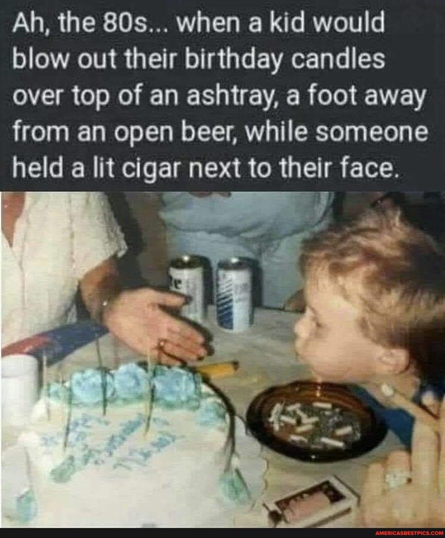 Ah, the when a kid would blow out their birthday candles over top of an ashtray, a foot away from an open beer, while someone held a lit cigar next to their face.