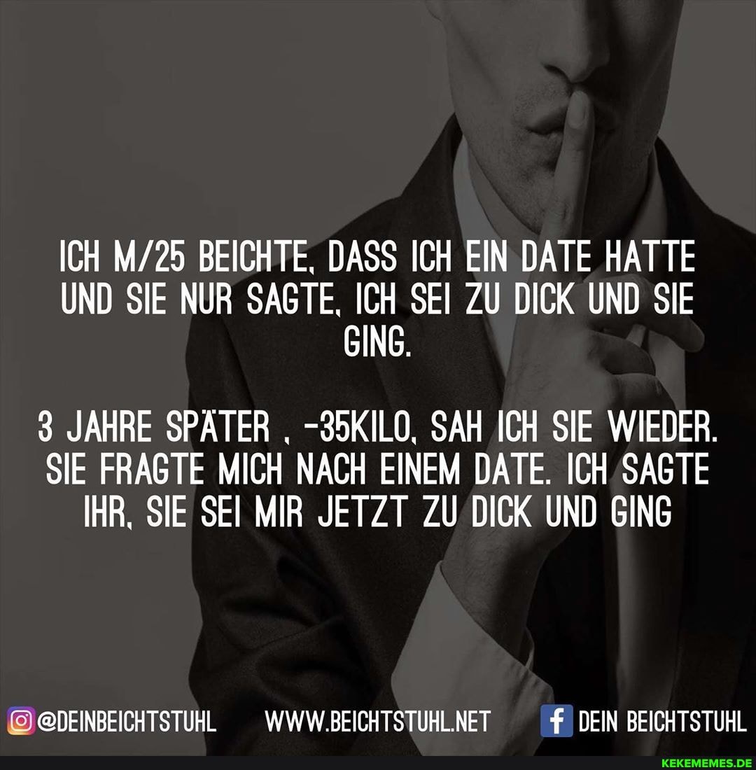 ICH BEICHTE, DASS ICH EIN DATE HATTE UND SIE NUR SAGTE, ICH SEI ZU DICK UND SIE GING.
3 JAHRE SPÄTER -35KILO, SAH ICH SIE WIEDER.
SIE FRAGTE MICH NACH EINEM DATE. ICH SAGTE IHR, SIE SEI MIR JETZT ZU DICK UND GING
@DEINBEICHTSTUHL WWW.BEICHTSTUHL.NET f DEIN BEICHTSTUHL