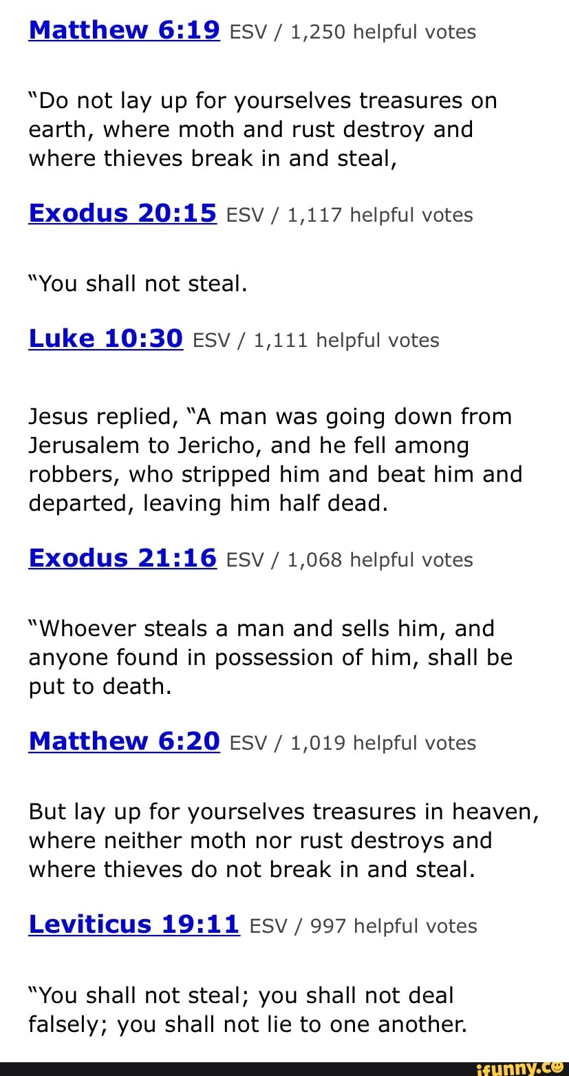 Matthew Esv / 1,250 helpful votes
"Do not lay up for yourselves treasures on earth, where moth and rust destroy and where thieves break in and steal,
Exodus esv / 1,117 helpful votes
"You shall not steal.
Luke esy / 1,111 helpful votes
Jesus replied, "A man was going down from
Jerusalem to Jericho, and he fell among robbers, who stripped him and beat him and departed, leaving him half dead.
Exodus Esv / 1,068 helpful votes
"Whoever steals a man and sells him, and anyone found in possession of him, shall be put to death.
Matthew Esv / 1,019 helpful votes
But lay up for yourselves treasures in heaven, where neither moth nor rust destroys and where thieves do not break in and steal.
Leviticus Esv / 997 helpful votes
"You shall not steal; you shall not deal falsely; you shall not lie to one another.