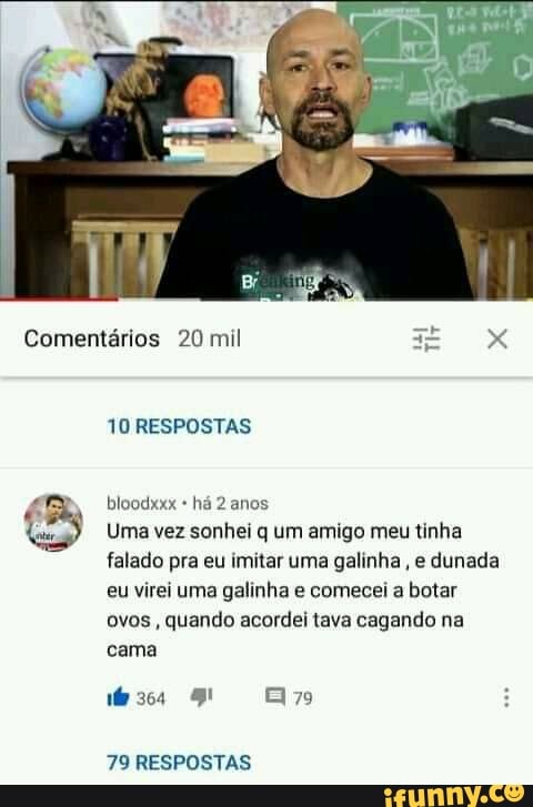 Comentários 20 mil
TO RESPOSTAS
bloodxxx há anos
Uma vez sonhei q um amigo meu tinha falado pra eu imitar uma galinha, e dunada eu virei uma galinha e comecei a botar ovos, quando acordei tava cagando na cama
79
79 RESPOSTAS