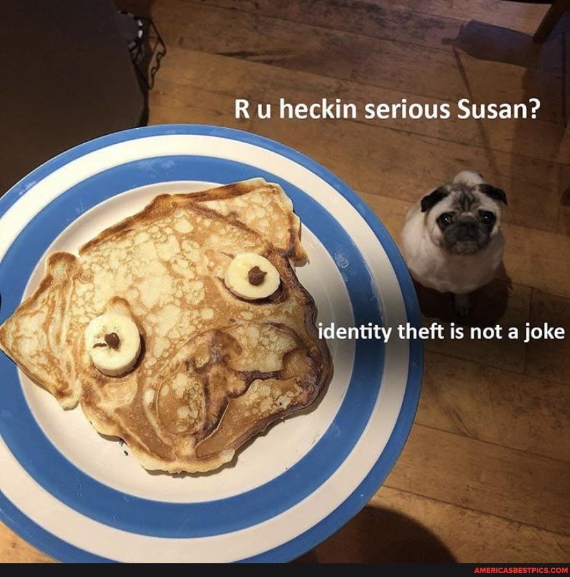 Ru heckin serious Susan?
identity theft is not a joke