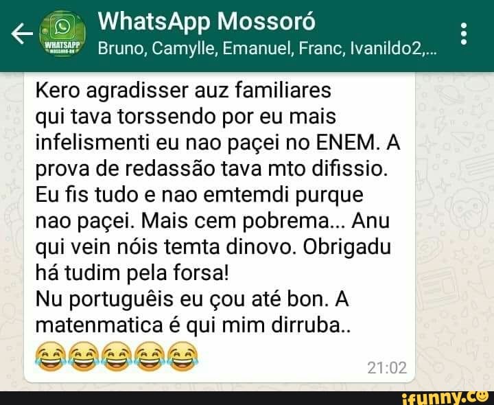 ©), WhatsApp Mossoró
Bruno, Camylle, Emanuel, Franc, lvanildo2....
Kero agradisser auz familiares
qui tava torssendo por eu mais
infelismenti eu nao paçei no ENEM. A
prova de redassão tava mto difissio.
Eu fis tudo e nao emtemdi purque
nao paçei. Mais cem pobrema... Anu
qui vein nóis temta dinovo. Obrigadu
há tudim pela forsa!
Nu portuguêis eu çou até bon. A
matenmatica é qui mim dirruba..
SDS SDS O