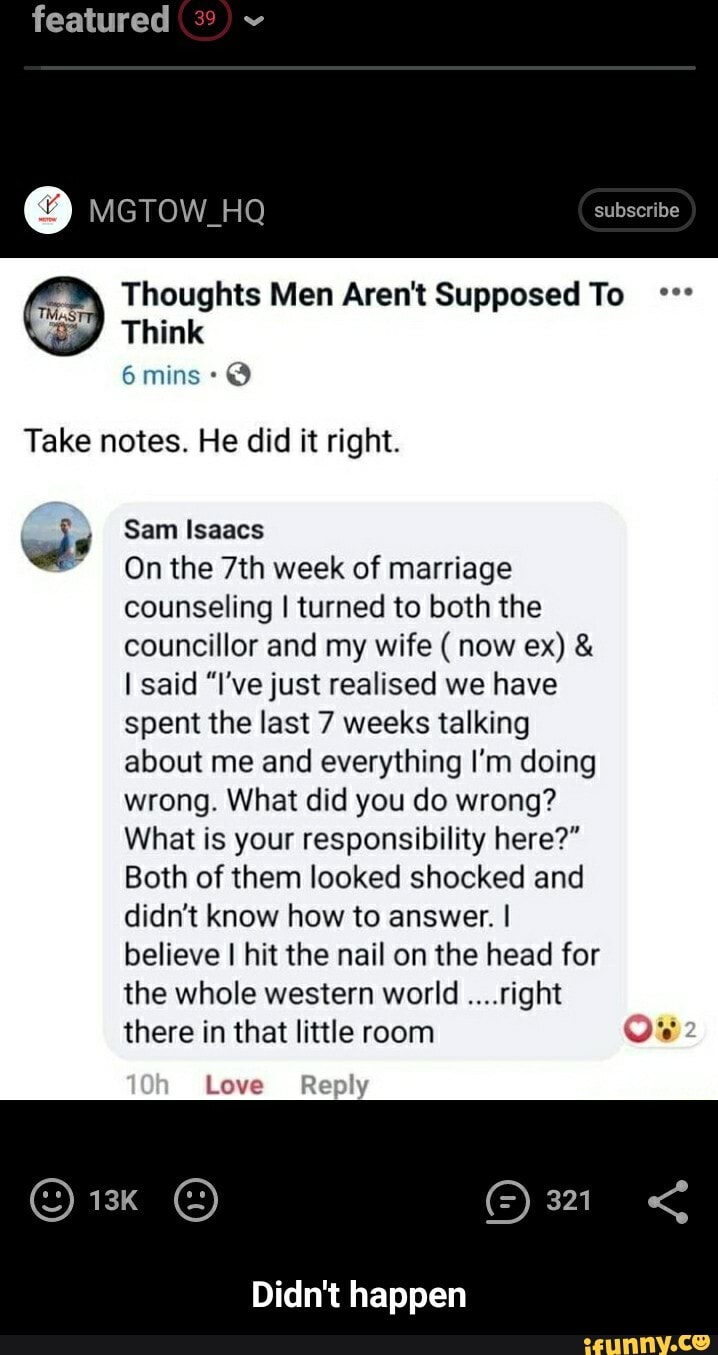 featured
O
ee) Thoughts Men Aren't Supposed To °°"
Take notes. He did it right.
al Sam Isaacs
Onthe 7th week of marriage
counseling I turned to both the
councillor and my wife now ex) I said "I've just realised we have
spent the last 7 weeks talking
about me and everything I'm doing
wrong. What did you do wrong?
What is your responsibility here?"
Both of them looked shocked and
didn't know how to answer. I
believe I hit the nail on the head for
the whole western world ....right
there in that little room LORY
Didn't happen - Didn't happen