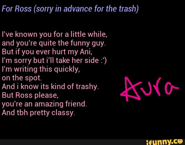 For Ross (sorry in advance for the trash)
I've known you for a little while,
and you're quite the funny guy.
But if you ever hurt my Ani,
I’m sorry but i'll take her side :')
I'm writing this quickly,
on the spot.
And i know its kind of trashy.
( KX) &