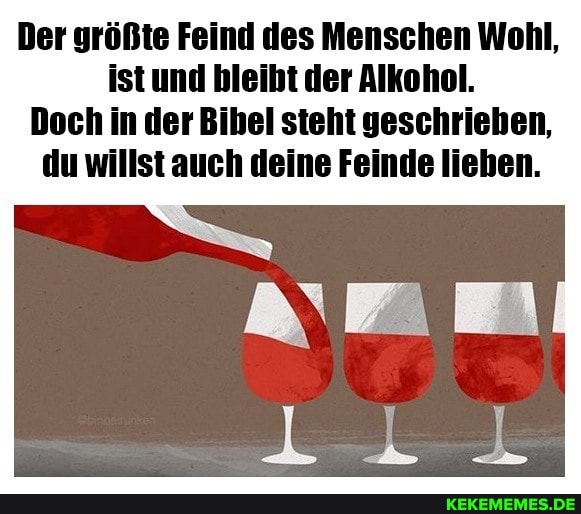 Der größte Feind des Menschen Wohl, istund bleibt der Alkohol.
Doch in der Bihel steht geschriehen, du willst auch deine Feinde lieben.