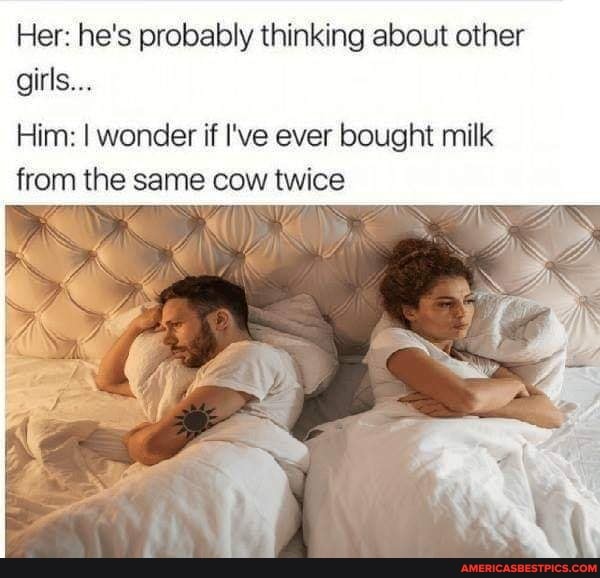 Her: he's probably thinking about other girls...
Him: I wonder if I've ever bought milk from the same cow twice