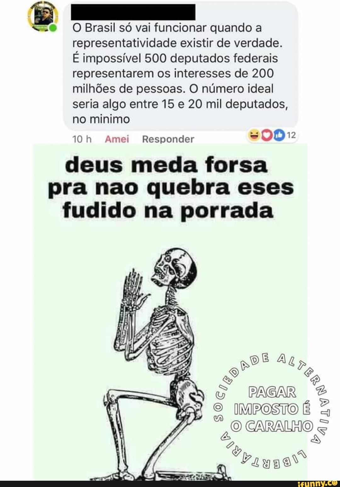 8
<o> O Brasil só vai funcionar quando a
representatividade existir de verdade.
É impossível 500 deputados federais
representarem os interesses de 200
milhões de pessoas. O número ideal
seria algo entre 15 e 20 mil deputados,
no minimo
10h Amei Responder
deus meda forsa
pra nao quebra eses
fudido na porrada
