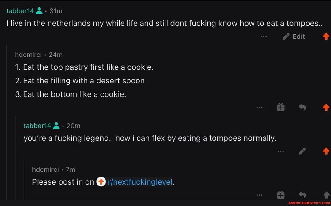 tabber14
live in the netherlands my while life and still dont fucking know how to eat a tompoes..
Edit
hdemirci -
1. Eat the top pastry first like a cookie.
2. Eat the filling with a desert spoon
3. Eat the bottom like a cookie.
tabber14 you're a fucking legend. now i can flex by eating a tompoes normally.
hdemirci -
Please post in on