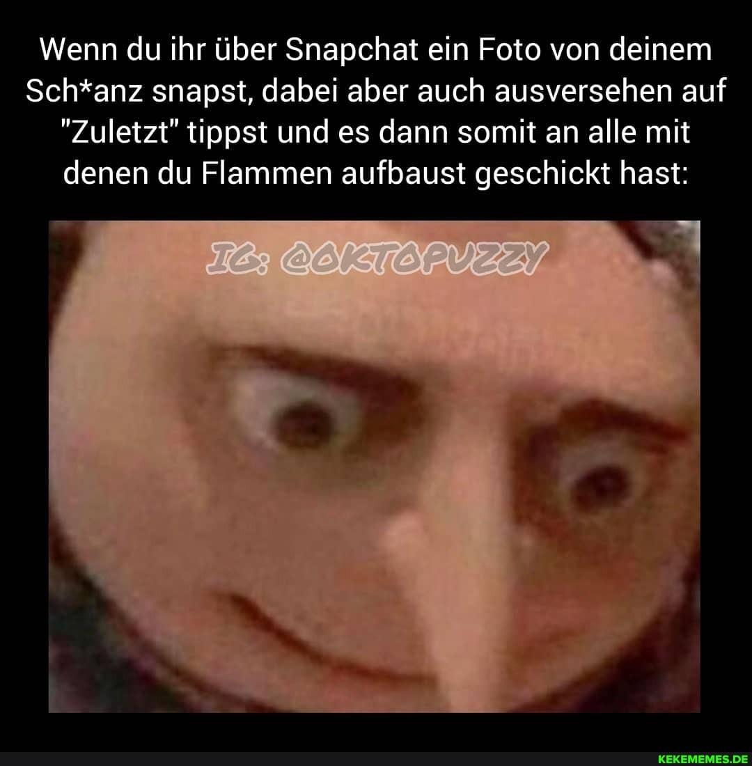 Wenn du ihr über Snapchat ein Foto von deinem
Sch*anz snapst, dabei aber auch ausversehen auf
"Zuletzt" tippst und es dann somit an alle mit denen du Flammen aufbaust geschickt hast: