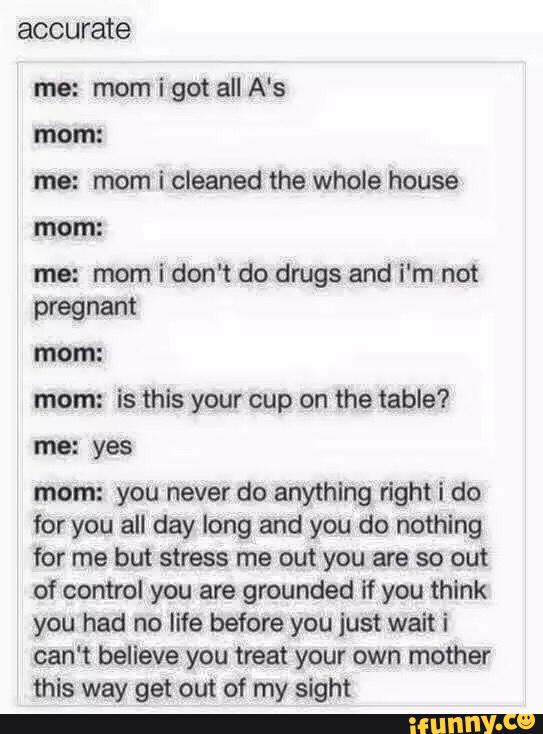 accu rate
me: mom igot all A‘s
mom:
me: mom i cleaned the whole house
me: mom i don't do drugs and i'm not
pregnant
mom:
mom: is this your cup on the table?
me: yes
mom: you never do anything right i do
for you all day long and you do nothing
for me but stress me out you are so out
of control you are grounded if you think
you had no life before you just wait i
can‘t believe you treat your own mother
this way get out of my sight