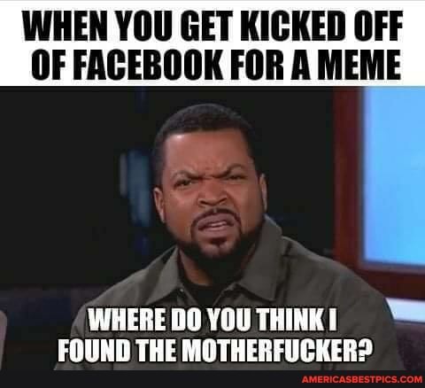 WHEN YOU GET KICKED OFF OF FACEBOOK FOR A MEME
WHERE YOU THINK FOUND THE MOTHERFUCKER?