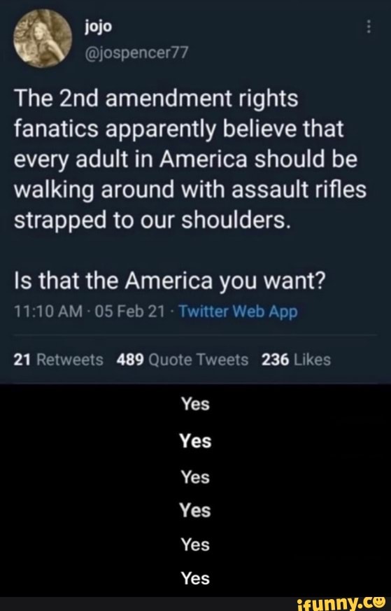 @yjospencer77
The amendment rights fanatics apparently believe that every adult in America should be walking around with assault rifles strapped to our shoulders.
Is that the America you want?
AM O5Fed21 Tw ter Web App
Yes
Yes
Yes
Yes
Yes
Yes - Yes