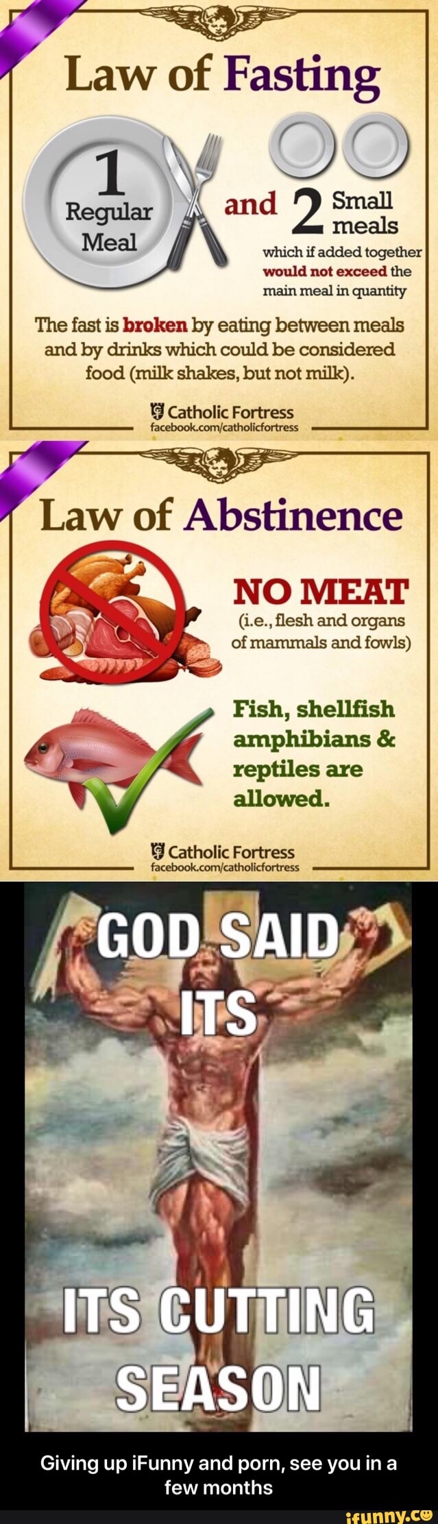 would not exceed the
main meal in quantity
The fast is broken by eating between meals
and by drinks which could be considered
food (milk shakes, but not milk).
J Catholic Fortress
facebook.com/catholicfortress
NO MEAT
(Le., flesh and organs
of mammals and fowls)
Fish, shellfish
amphibians reptiles are
allowed.
Y Catholic Fortress
facebook.com/catholicfortress - Giving up iFunny and porn, see you in a few months