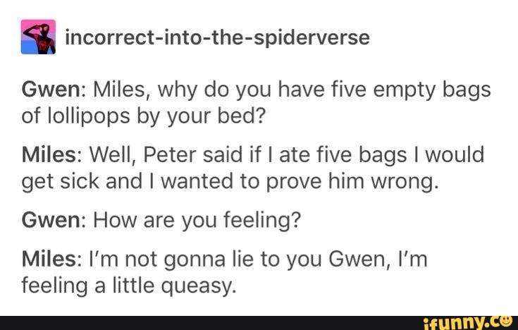 4 incorrect-into-the-spiderverse
Gwen: Miles, why do you have five empty bags
of lollipops by your bed?
Miles: Well, Peter said if I ate five bags I would
get sick and I wanted to prove him wrong.
Gwen: How are you feeling?
Miles: I'm not gonna lie to you Gwen, I'm
feeling a little queasy.