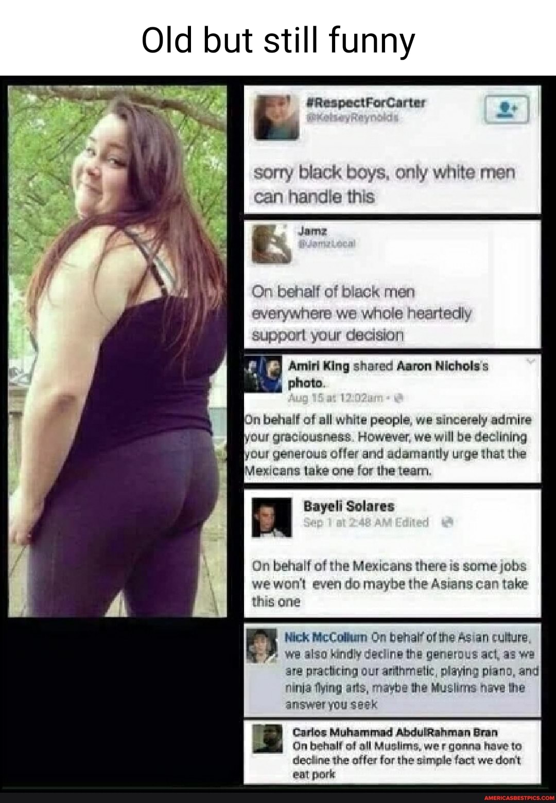 Old but still funny
@RespectForCarter
A '4
sorry black boys, only white men can handle this
Jame
On behalf of black men everywhere we whole heartedly
Supporl your decision
Amiri King shared Aaron Nichols's photo,
On behalf of all white people, we sincerely admire our graciousness. However, we will be declining your generous offer and adamantly urge that the
Mexicans take one for the team.
Bayeli Solares
On behalf of the Mexicans there is some jobs we won't even do maybe the Asians can take this one
Mick McCollun On behal? of the Asian culture,
we also kindly decline the generous act, as we are practicing our arihmetic, playing plano, and ninia thing arts, maybe the Muslins have the answer you saek
Carlos Muhammad AbdulRahman Bran
On behalf of all Muslims, wer gonna have to deciine the offer for the simple fact we don't eat pork