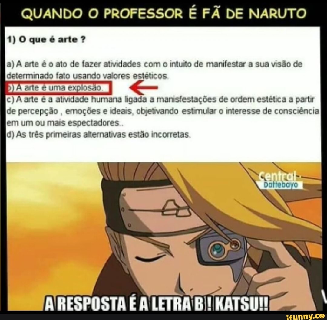 QUANDO O PROFESSOR É FÃ DE NARUTO
a) A arte é o ato de fazer atividades com o intuão de manifestar a sua visão de
determinado fato usando valores estéticos
c) A arte é a almidade humana ligada a manisfestações de ordem estética a partir
de percepção emoções e ideais, objetivando estimular o interesse de consciência
em um ou mais espectadores
id) As trés primeiras afernativas estado incorretas